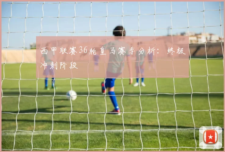 西甲联赛36轮皇马赛季分析:终极冲刺阶段