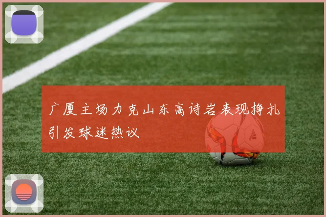 广厦主场力克山东高诗岩表现挣扎引发球迷热议